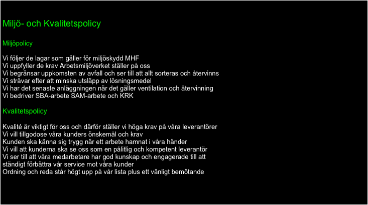 jh

Miljö- och Kvalitetspolicy

Miljöpolicy

Vi följer de lagar som gäller för miljöskydd MHF
Vi uppfyller de krav Arbetsmiljöverket ställer på oss
Vi begränsar uppkomsten av avfall och ser till att allt sorteras och återvinns
Vi strävar efter att minska utsläpp av lösningsmedel
Vi har det senaste anläggningen när det gäller ventilation och återvinning
Vi bedriver SBA-arbete SAM-arbete och KRK

Kvalitetspolicy

Kvalité är viktigt för oss och därför ställer vi höga krav på våra leverantörer
Vi vill tillgodose våra kunders önskemål och krav
Kunden ska känna sig trygg när ett arbete hamnat i våra händer
Vi vill att kunderna ska se oss som en pålitlig och kompetent leverantör
Vi ser till att våra medarbetare har god kunskap och engagerade till att
ständigt förbättra vår service mot våra kunder
Ordning och reda står högt upp på vår lista plus ett vänligt bemötande



